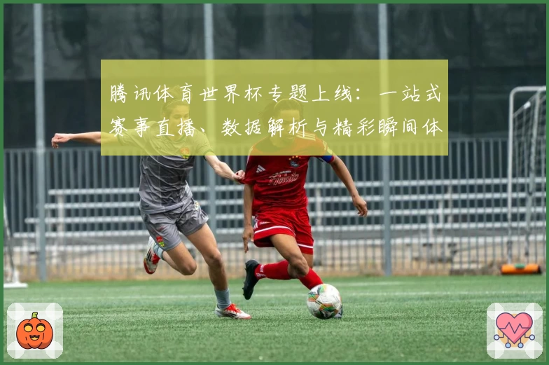 腾讯体育世界杯专题上线：一站式赛事直播、数据解析与精彩瞬间体验