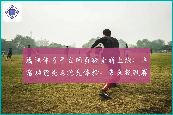 腾讯体育平台网页版全新上线：丰富功能亮点抢先体验，带来极致赛事观看新感受