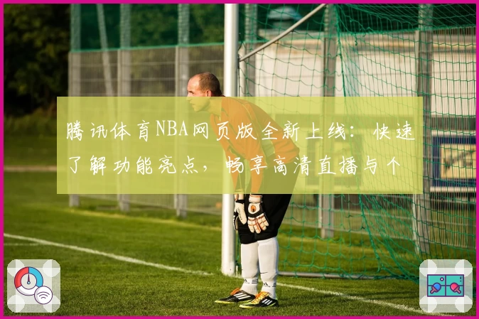 腾讯体育NBA网页版全新上线：快速了解功能亮点，畅享高清直播与个性化体验