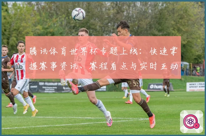 腾讯体育世界杯专题上线：快速掌握赛事资讯、赛程看点与实时互动玩法