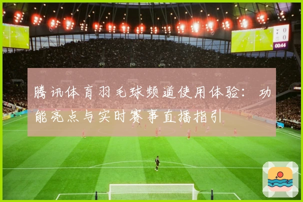 腾讯体育羽毛球频道使用体验:功能亮点与实时赛事直播指引