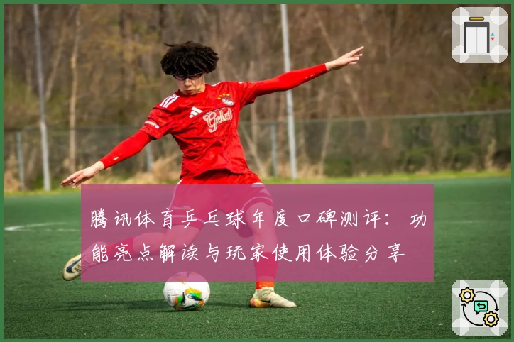 腾讯体育乒乓球年度口碑测评：功能亮点解读与玩家使用体验分享