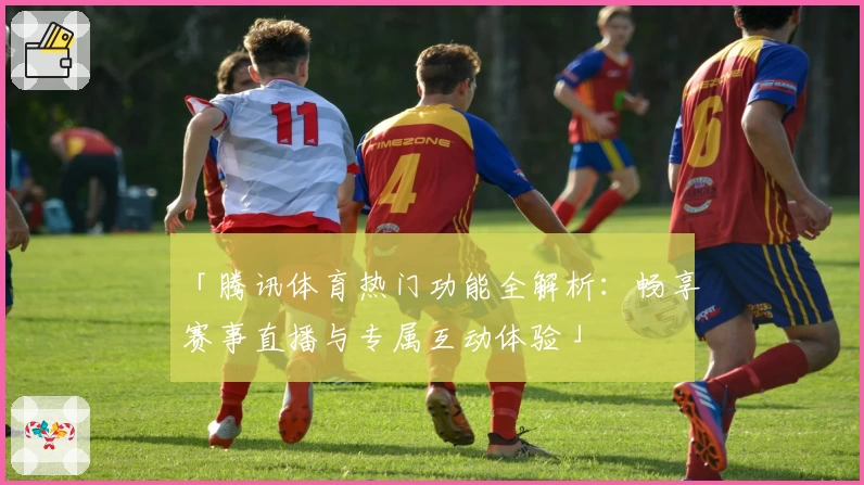 「腾讯体育热门功能全解析：畅享赛事直播与专属互动体验」