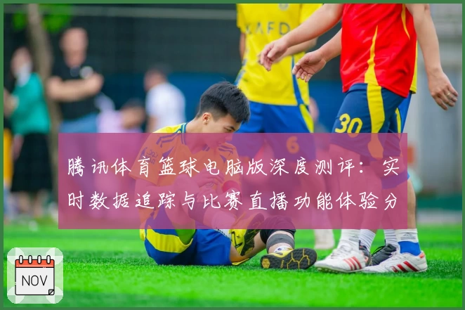 腾讯体育篮球电脑版深度测评:实时数据追踪与比赛直播功能体验分享