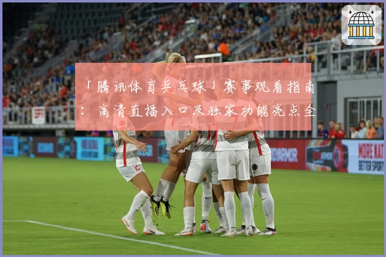 「腾讯体育乒乓球」赛事观看指南：高清直播入口及独家功能亮点全解析