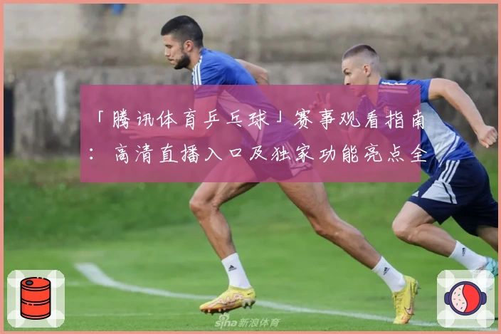 「腾讯体育乒乓球」赛事观看指南：高清直播入口及独家功能亮点全解析