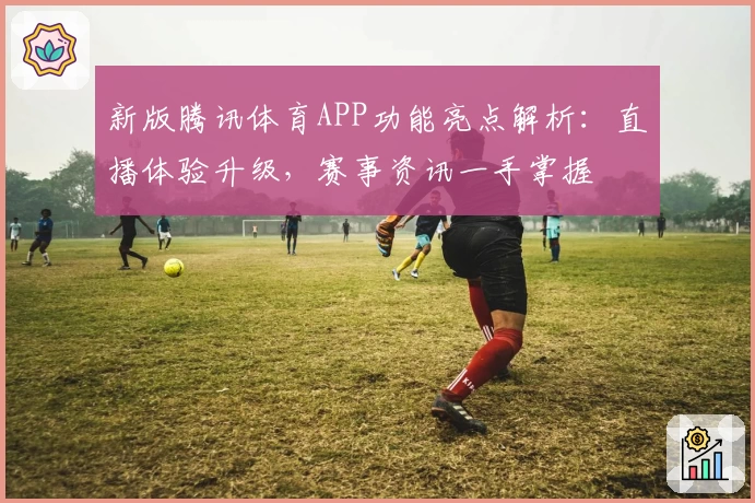 新版腾讯体育APP功能亮点解析：直播体验升级，赛事资讯一手掌握