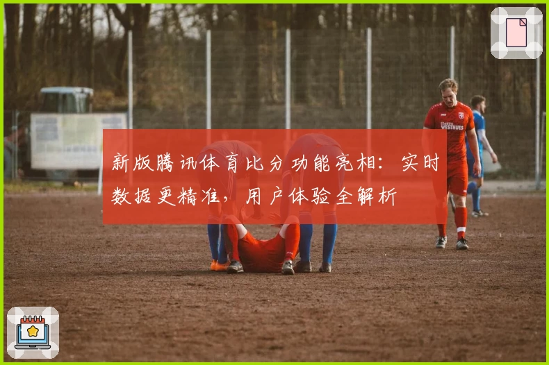 新版腾讯体育比分功能亮相：实时数据更精准，用户体验全解析