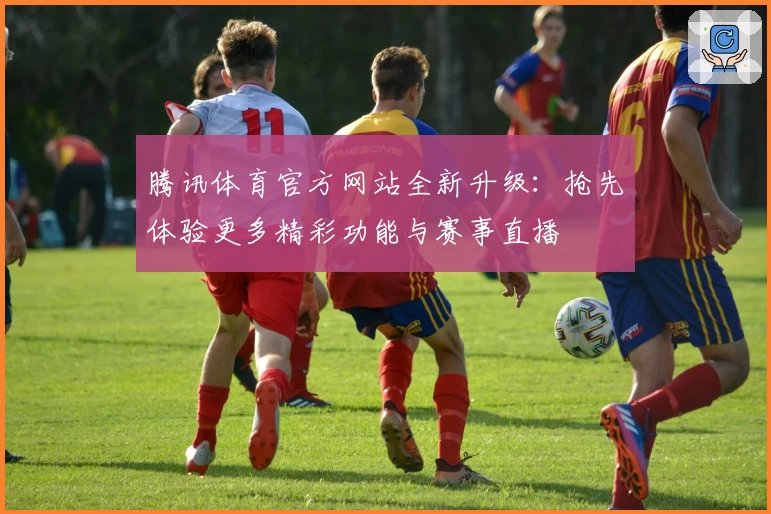 腾讯体育官方网站全新升级：抢先体验更多精彩功能与赛事直播
