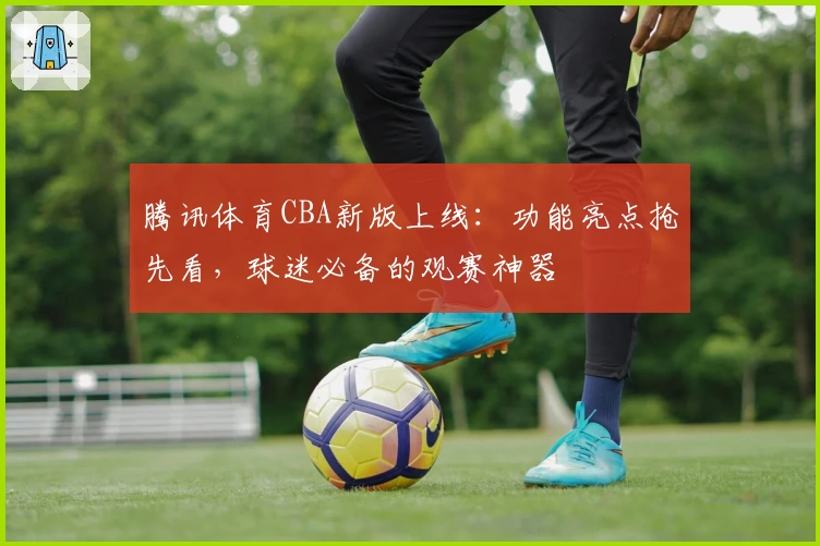 腾讯体育CBA新版上线：功能亮点抢先看，球迷必备的观赛神器