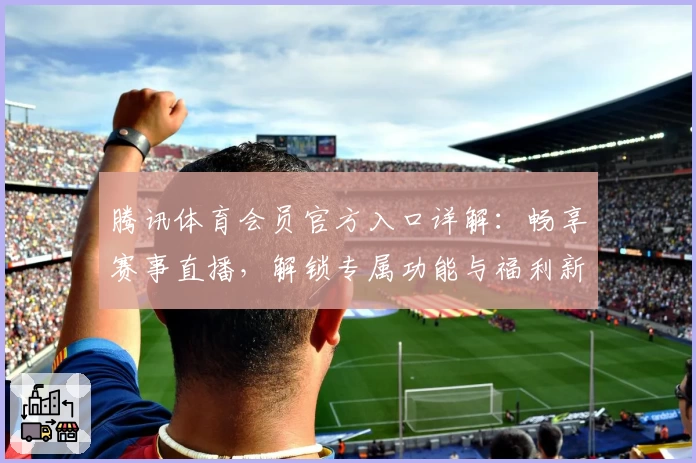 腾讯体育会员官方入口详解:畅享赛事直播,解锁专属功能与福利新升级!