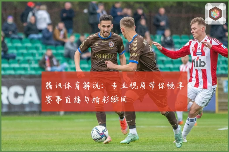 腾讯体育解说：专业视角带你畅享赛事直播与精彩瞬间