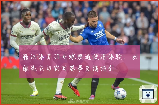 腾讯体育羽毛球频道使用体验:功能亮点与实时赛事直播指引