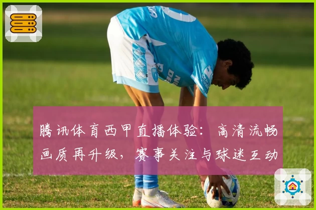 腾讯体育西甲直播体验：高清流畅画质再升级，赛事关注与球迷互动尽在掌握