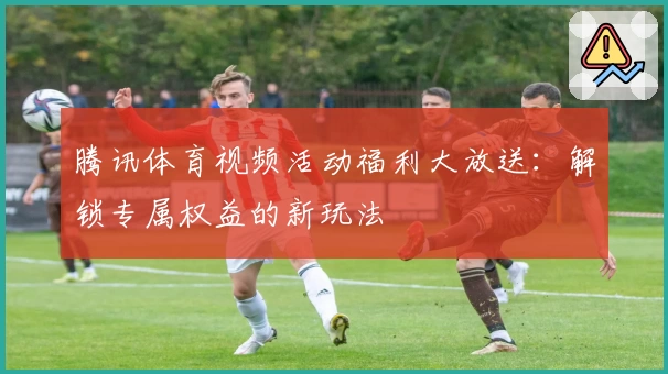 腾讯体育视频活动福利大放送：解锁专属权益的新玩法